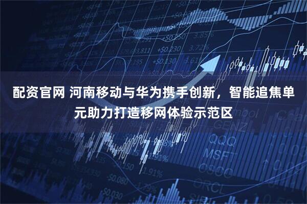 配资官网 河南移动与华为携手创新，智能追焦单元助力打造移网体验示范区