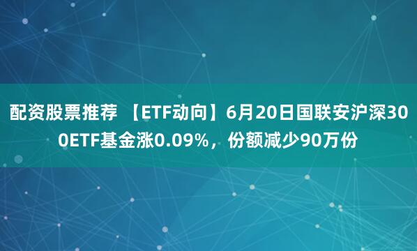 配资股票推荐 【ETF动向】6月20日国联安沪深300ETF基金涨0.09%，份额减少90万份