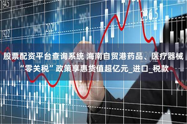 股票配资平台查询系统 海南自贸港药品、医疗器械“零关税”政策享惠货值超亿元_进口_税款
