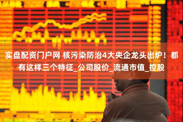 实盘配资门户网 核污染防治4大央企龙头出炉！都有这样三个特征_公司股价_流通市值_控股