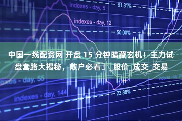 中国一线配资网 开盘 15 分钟暗藏玄机！主力试盘套路大揭秘，散户必看​_股价_成交_交易