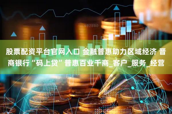 股票配资平台官网入口 金融普惠助力区域经济 晋商银行“码上贷”普惠百业千商_客户_服务_经营