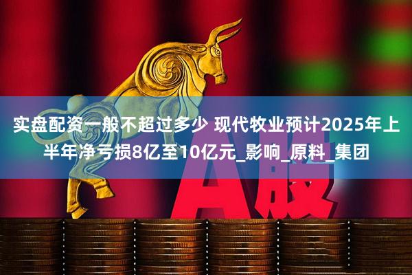 实盘配资一般不超过多少 现代牧业预计2025年上半年净亏损8亿至10亿元_影响_原料_集团
