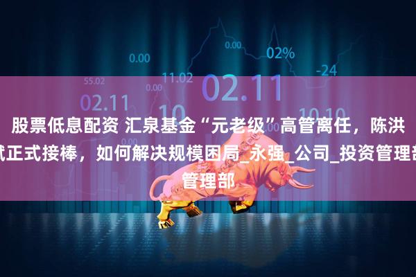 股票低息配资 汇泉基金“元老级”高管离任，陈洪斌正式接棒，如何解决规模困局_永强_公司_投资管理部