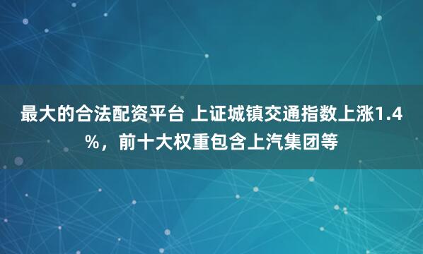 最大的合法配资平台 上证城镇交通指数上涨1.4%，前十大权重包含上汽集团等