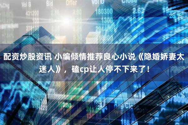 配资炒股资讯 小编倾情推荐良心小说《隐婚娇妻太迷人》，磕cp让人停不下来了！