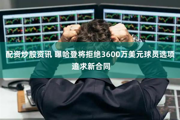 配资炒股资讯 曝哈登将拒绝3600万美元球员选项 追求新合同