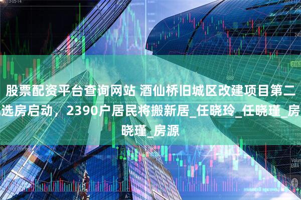 股票配资平台查询网站 酒仙桥旧城区改建项目第二批选房启动，2390户居民将搬新居_任晓玲_任晓瑾_房源