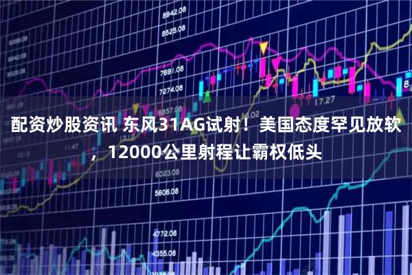 配资炒股资讯 东风31AG试射！美国态度罕见放软，12000公里射程让霸权低头