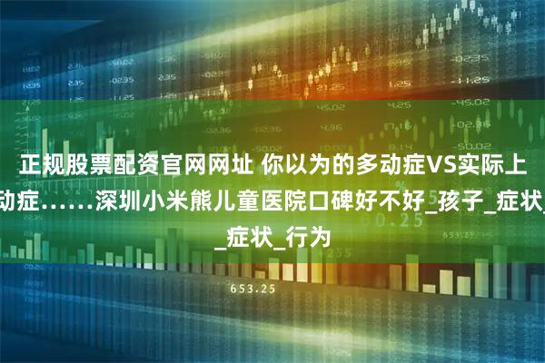 正规股票配资官网网址 你以为的多动症VS实际上的多动症……深圳小米熊儿童医院口碑好不好_孩子_症状_行为