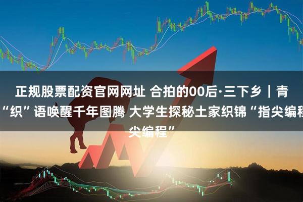 正规股票配资官网网址 合拍的00后·三下乡｜青春“织”语唤醒千年图腾 大学生探秘土家织锦“指尖编程”