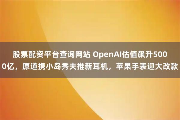 股票配资平台查询网站 OpenAI估值飙升5000亿，原道携小岛秀夫推新耳机，苹果手表迎大改款