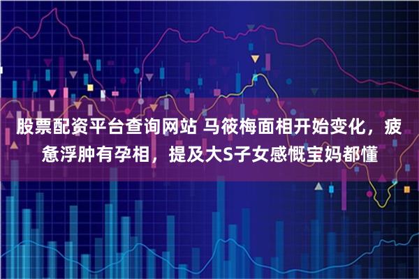 股票配资平台查询网站 马筱梅面相开始变化，疲惫浮肿有孕相，提及大S子女感慨宝妈都懂