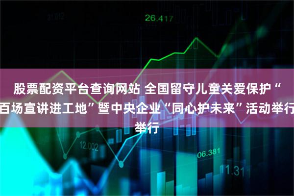 股票配资平台查询网站 全国留守儿童关爱保护“百场宣讲进工地”暨中央企业“同心护未来”活动举行
