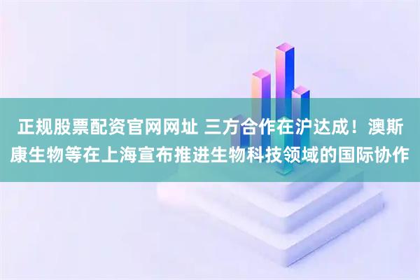 正规股票配资官网网址 三方合作在沪达成！澳斯康生物等在上海宣布推进生物科技领域的国际协作