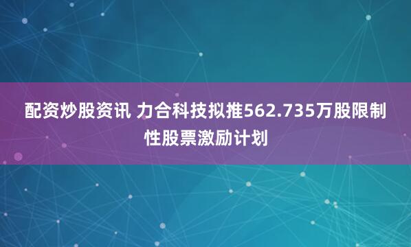 配资炒股资讯 力合科技拟推562.735万股限制性股票激励计划