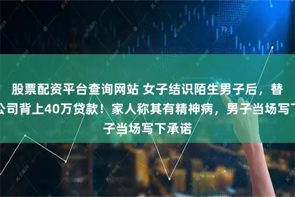 股票配资平台查询网站 女子结识陌生男子后，替他开公司背上40万贷款！家人称其有精神病，男子当场写下承诺