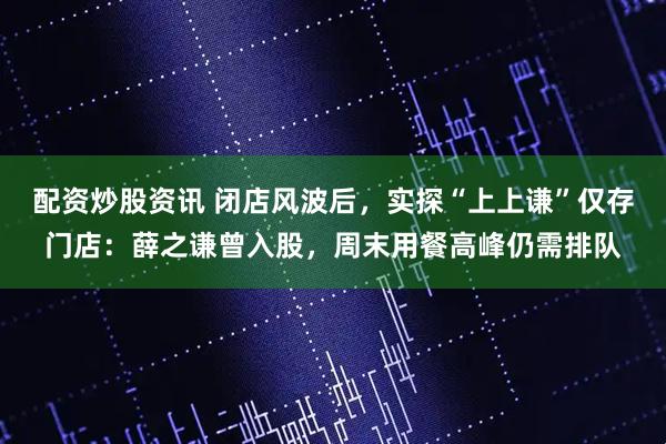 配资炒股资讯 闭店风波后，实探“上上谦”仅存门店：薛之谦曾入股，周末用餐高峰仍需排队