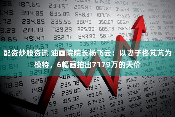 配资炒股资讯 油画院院长杨飞云：以妻子佟芃芃为模特，6幅画拍出7179万的天价