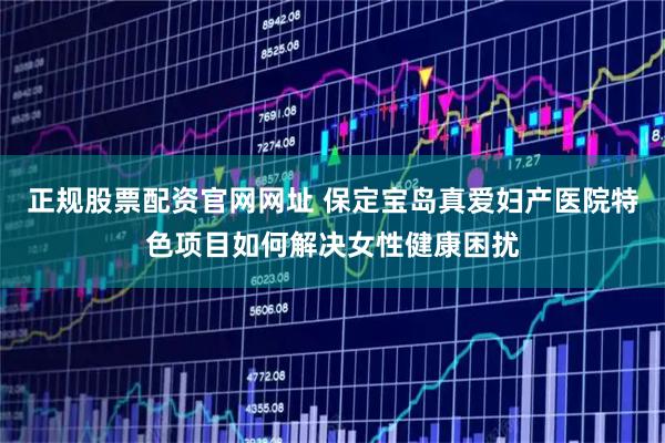 正规股票配资官网网址 保定宝岛真爱妇产医院特色项目如何解决女性健康困扰